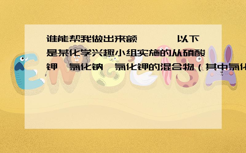 谁能帮我做出来额 ```以下是某化学兴趣小组实施的从硝酸钾、氯化钠、氯化钾的混合物（其中氯化钠和氯化钾的质量和小于总质量的3%）中分离出硝酸钾的实验步骤：（三种物质的溶解度曲