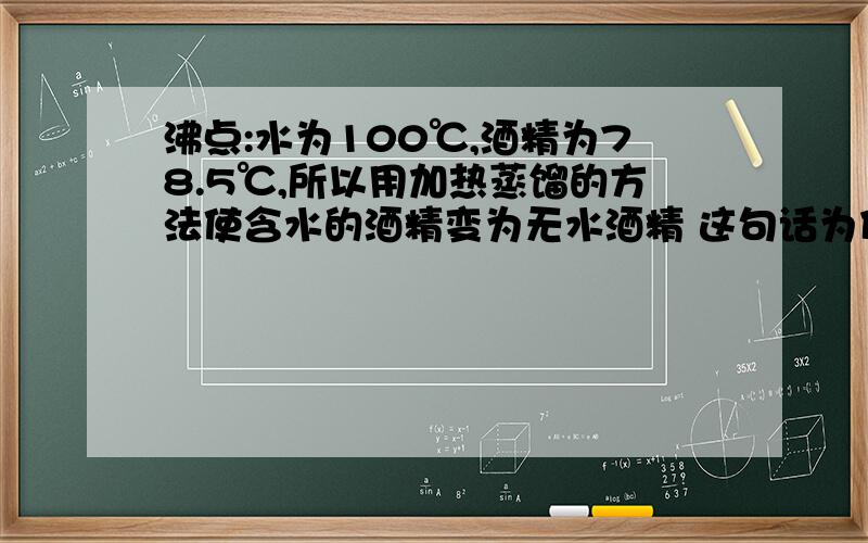 沸点:水为100℃,酒精为78.5℃,所以用加热蒸馏的方法使含水的酒精变为无水酒精 这句话为什么错