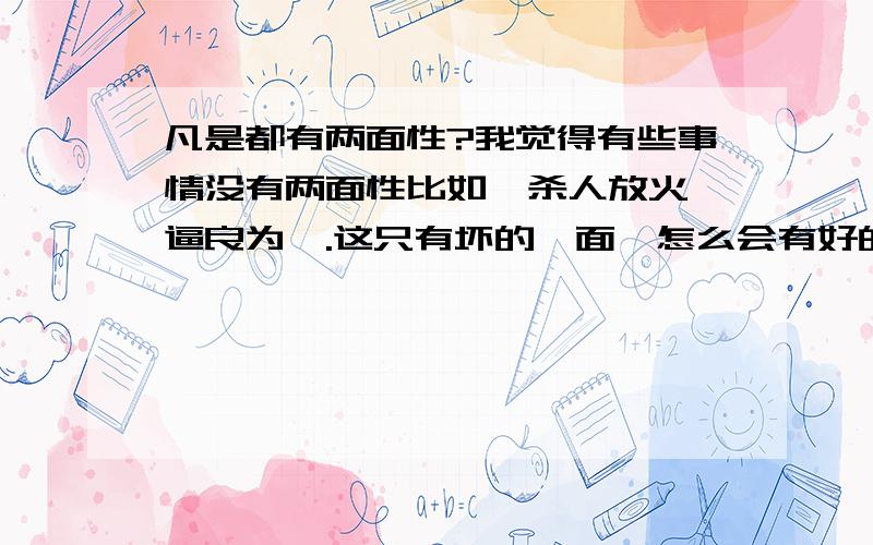 凡是都有两面性?我觉得有些事情没有两面性比如,杀人放火,逼良为娼.这只有坏的一面,怎么会有好的一面?再比如,助人为乐,多施善举.只有好的一面,怎么会有坏的一面?