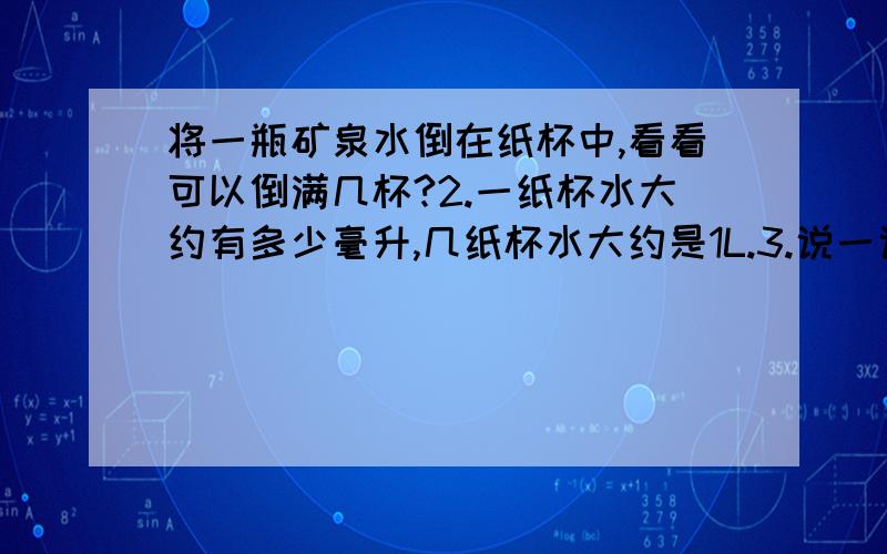 将一瓶矿泉水倒在纸杯中,看看可以倒满几杯?2.一纸杯水大约有多少毫升,几纸杯水大约是1L.3.说一说,那些物品标有毫升、升.形状不规则的物体,（如土豆、梨、橡皮泥、石块……）怎么求他们