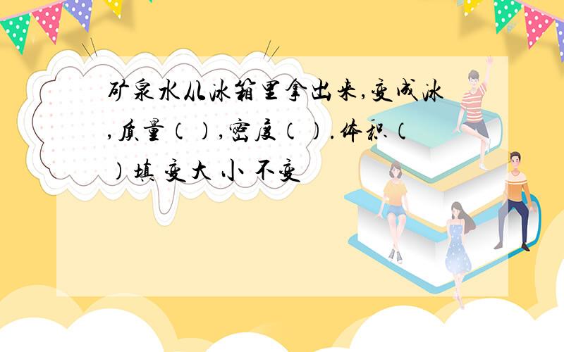 矿泉水从冰箱里拿出来,变成冰,质量（）,密度（）.体积（）填 变大 小 不变