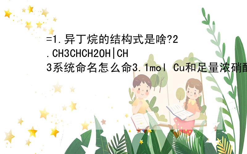 =1.异丁烷的结构式是啥?2.CH3CHCH2OH|CH3系统命名怎么命3.1mol Cu和足量浓硝酸反应可收集NO2的分子数为2NA 这句话哪里错了瞬间碳酸亚铁可溶么- 打错了- -最后一行是顺便问下 不是瞬间回1L 第一个