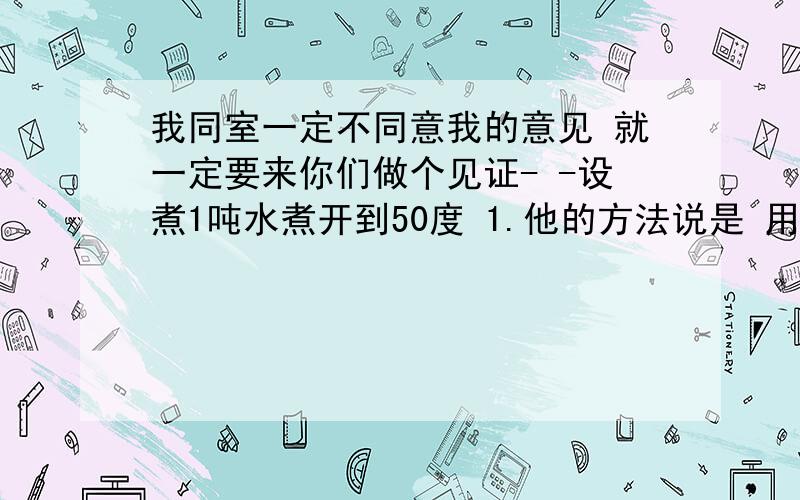 我同室一定不同意我的意见 就一定要来你们做个见证- -设煮1吨水煮开到50度 1.他的方法说是 用五分之一吨0度水去煮开,加到另外五分之四那里,总水温到50度就行.2.我的方法是,直接煮一吨水,