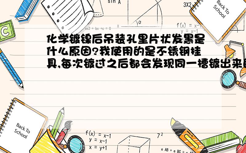 化学镀镍后吊装孔里片状发黑是什么原因?我使用的是不锈钢挂具,每次镀过之后都会发现同一槽镀出来的零件中有一部分（大约25%）吊装孔里是黑的,孔内不是全部黑只是一块,每一个挂具上的