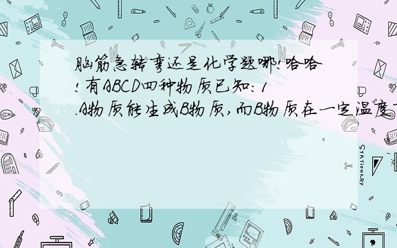 脑筋急转弯还是化学题哪!哈哈!有ABCD四种物质已知：1.A物质能生成B物质,而B物质在一定温度下能生成A物质2.B物质在水中加热能生成C物质3.C物质在空气中长期放置生成D物质4.D物质和B物质在空