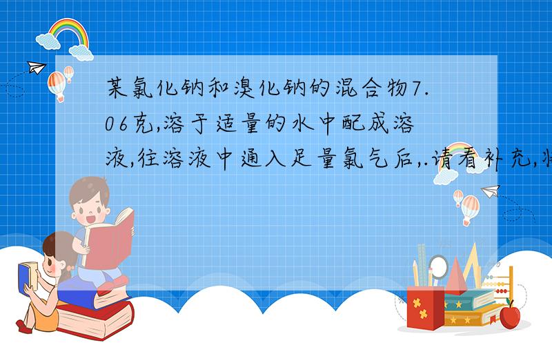 某氯化钠和溴化钠的混合物7.06克,溶于适量的水中配成溶液,往溶液中通入足量氯气后,.请看补充,将溶液蒸干得白色固体6.17克,计算原混合物中氯化钠的质量分数.顺便说一下,答案是70.8%,请核对