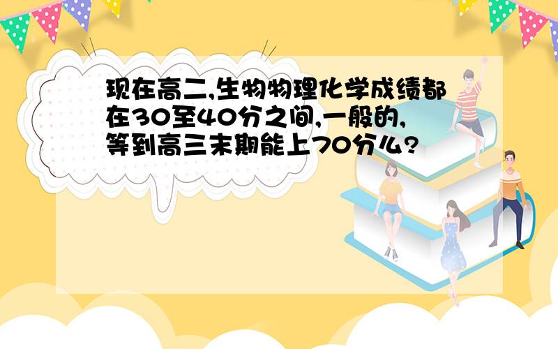现在高二,生物物理化学成绩都在30至40分之间,一般的,等到高三末期能上70分么?