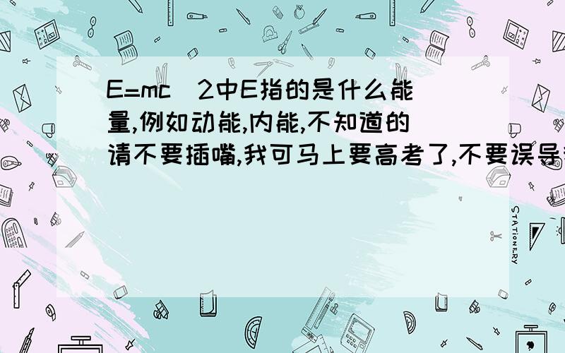 E=mc^2中E指的是什么能量,例如动能,内能,不知道的请不要插嘴,我可马上要高考了,不要误导我