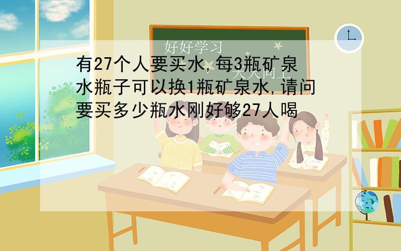 有27个人要买水,每3瓶矿泉水瓶子可以换1瓶矿泉水,请问要买多少瓶水刚好够27人喝