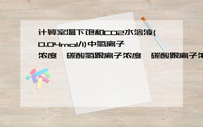 计算室温下饱和CO2水溶液(0.04mol/l)中氢离子浓度,碳酸氢跟离子浓度,碳酸跟离子浓度.PS:在同一温度...计算室温下饱和CO2水溶液(0.04mol/l)中氢离子浓度,碳酸氢跟离子浓度,碳酸跟离子浓度.PS:在同