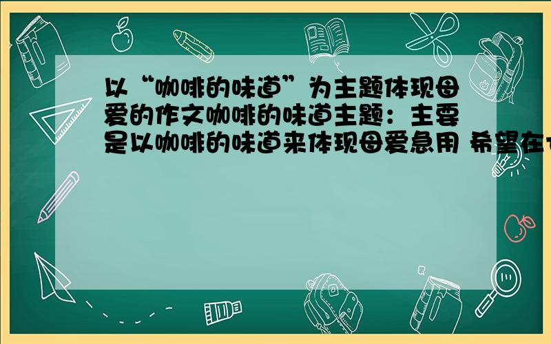 以“咖啡的味道”为主题体现母爱的作文咖啡的味道主题：主要是以咖啡的味道来体现母爱急用 希望在七点前有答案虽然时间过了 不过仍然很需要