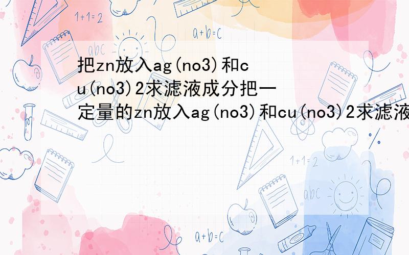 把zn放入ag(no3)和cu(no3)2求滤液成分把一定量的zn放入ag(no3)和cu(no3)2求滤液成分所有可能的情况