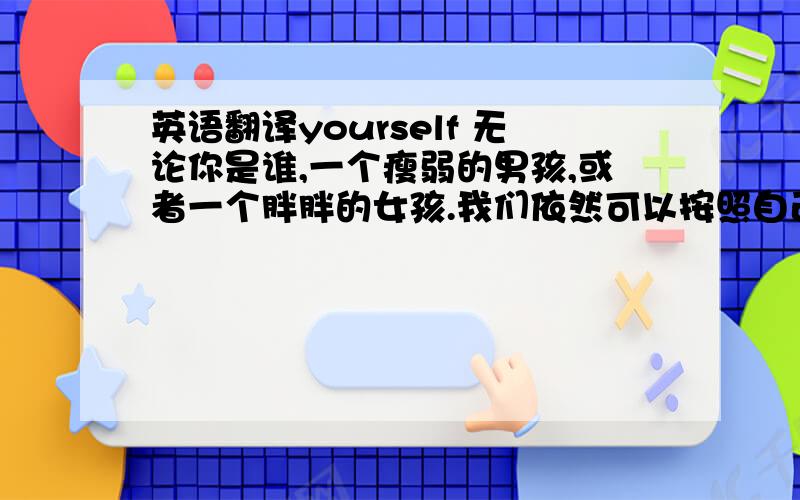 英语翻译yourself 无论你是谁,一个瘦弱的男孩,或者一个胖胖的女孩.我们依然可以按照自己喜欢的生活方式而生活,不必去在乎别人的眼光,不必感到自卑.也许你很矮,但你依然可以把篮球当成最