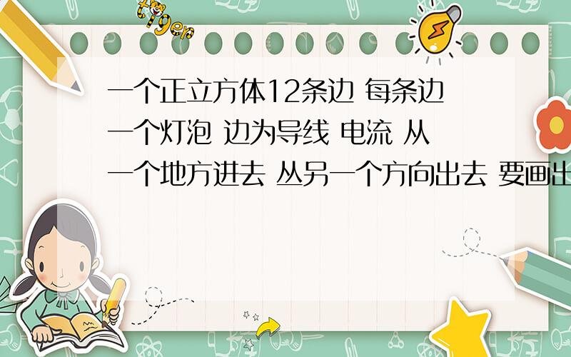 一个正立方体12条边 每条边一个灯泡 边为导线 电流 从一个地方进去 丛另一个方向出去 要画出他的等效电路图 问次电路是串联还是并联不管等不等效画出电路图就Ok