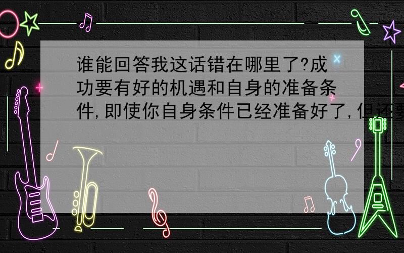 谁能回答我这话错在哪里了?成功要有好的机遇和自身的准备条件,即使你自身条件已经准备好了,但还要抓住有利时机,等到天时、地利、人和都具备了,你再大胆拼搏,肯定能飞的很远、很高.