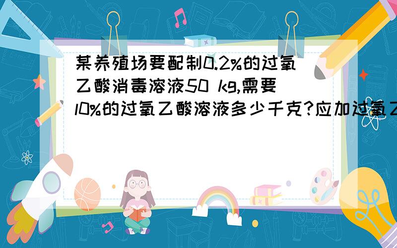 某养殖场要配制0.2%的过氧乙酸消毒溶液50 kg,需要l0%的过氧乙酸溶液多少千克?应加过氧乙酸是一种有效杀灭禽流感病毒的消毒剂之一，O．2％的过氧乙酸溶液常被用于空气和地面消毒。某养殖