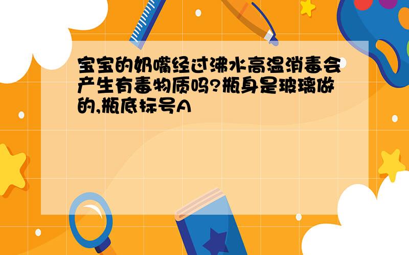 宝宝的奶嘴经过沸水高温消毒会产生有毒物质吗?瓶身是玻璃做的,瓶底标号A