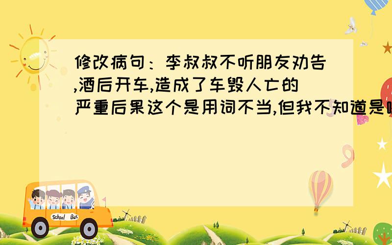 修改病句：李叔叔不听朋友劝告,酒后开车,造成了车毁人亡的严重后果这个是用词不当,但我不知道是哪里不对.所以来拜求各位大哥大姐帮忙修改啊!