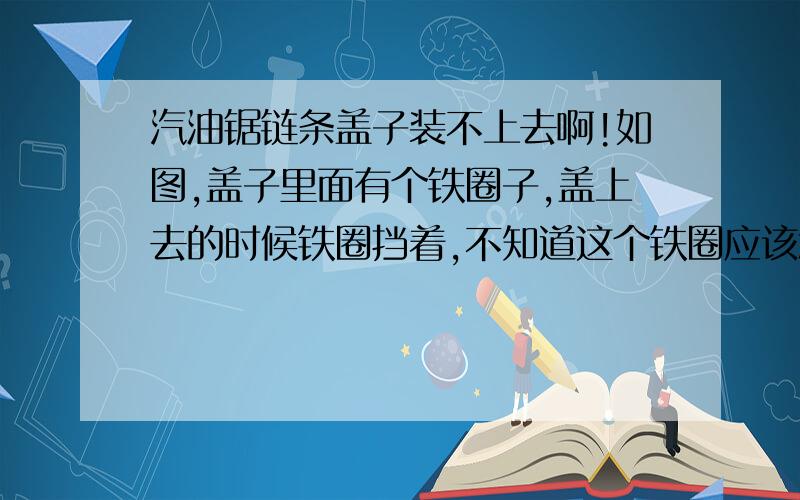 汽油锯链条盖子装不上去啊!如图,盖子里面有个铁圈子,盖上去的时候铁圈挡着,不知道这个铁圈应该怎样套上去,也不知道这铁圈起到什么作用,拆得下来,不会装上去了,