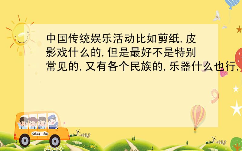 中国传统娱乐活动比如剪纸,皮影戏什么的,但是最好不是特别常见的,又有各个民族的,乐器什么也行,就是老百姓生活休闲方式