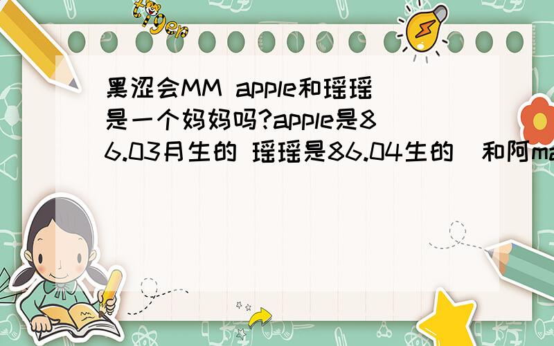 黑涩会MM apple和瑶瑶是一个妈妈吗?apple是86.03月生的 瑶瑶是86.04生的(和阿man龙凤胎）到底是什么样的家庭关系啊..应该不是一个妈妈吧?