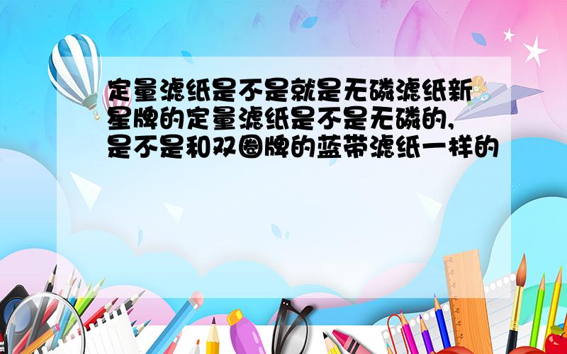 定量滤纸是不是就是无磷滤纸新星牌的定量滤纸是不是无磷的,是不是和双圈牌的蓝带滤纸一样的