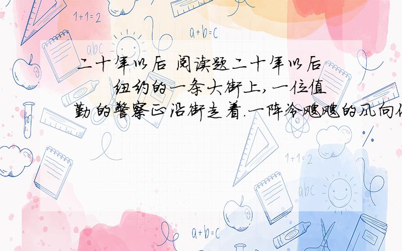 二十年以后 阅读题二十年以后　　纽约的一条大街上,一位值勤的警察正沿街走着.一阵冷飕飕的风向他迎面吹来.已近夜间10点,街上的人已寥寥无几了.　　在一家小店铺的门口,昏暗的灯光下