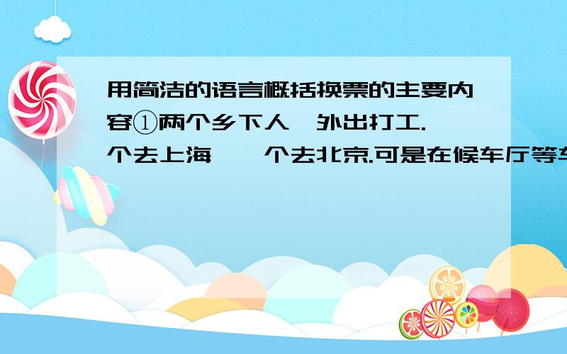 用简洁的语言概括换票的主要内容①两个乡下人,外出打工.一个去上海,一个去北京.可是在候车厅等车时,都又改变了主意,  因为邻座的人议论说,上海人精明.外地人问路都收费；北京人质朴,