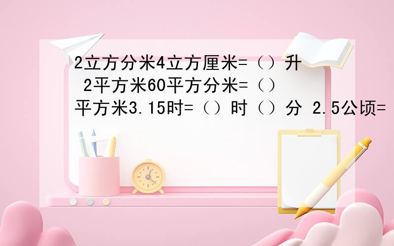 2立方分米4立方厘米=（）升 2平方米60平方分米=（）平方米3.15时=（）时（）分 2.5公顷=（）平方米 4200千克=（）吨2500ml=（）L 3元5角=（）元 2米9厘米=（）米