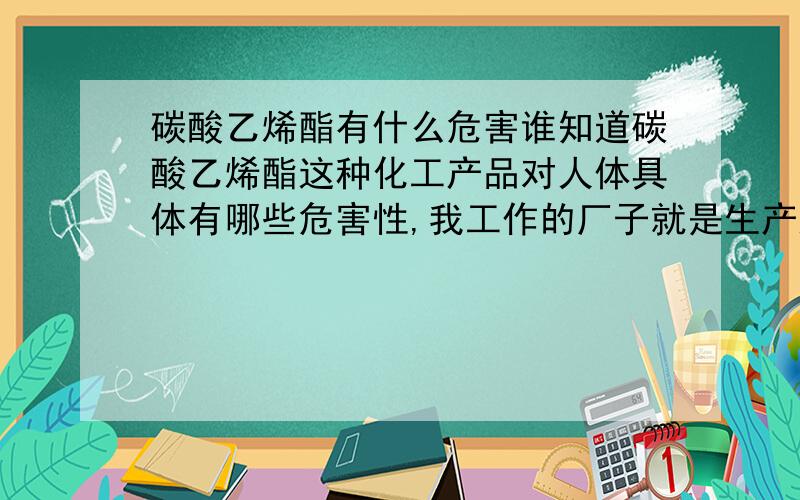 碳酸乙烯酯有什么危害谁知道碳酸乙烯酯这种化工产品对人体具体有哪些危害性,我工作的厂子就是生产这种产品的而且是新上的产品,马上就要投产了,厂里也没有具体说明它的危害性,只是简