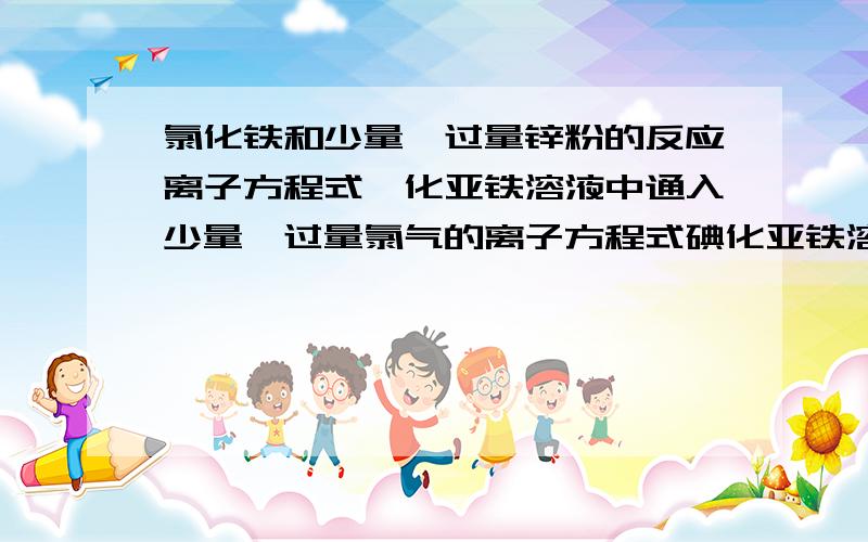 氯化铁和少量、过量锌粉的反应离子方程式溴化亚铁溶液中通入少量、过量氯气的离子方程式碘化亚铁溶液中通入少量、过量氯气的离子方程式