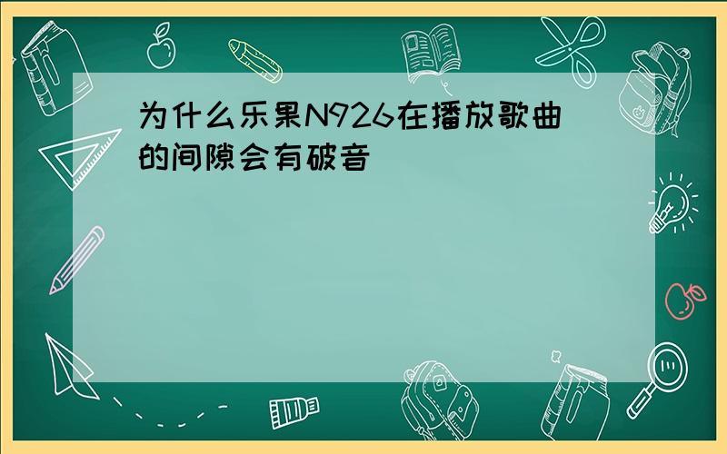 为什么乐果N926在播放歌曲的间隙会有破音