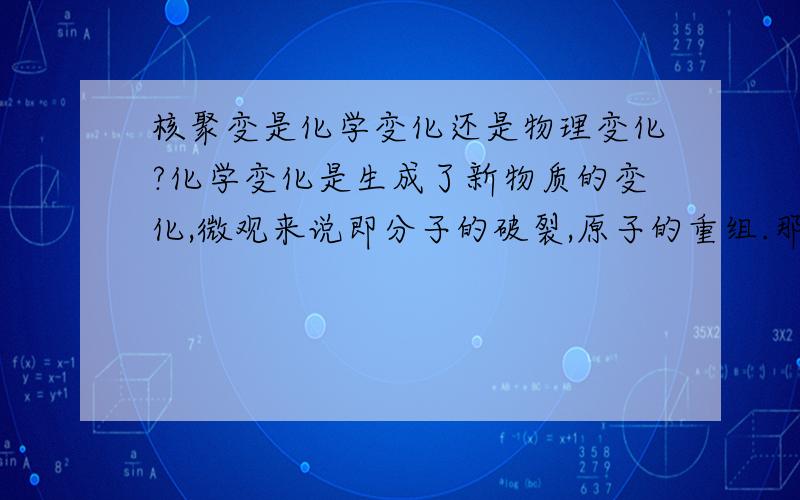 核聚变是化学变化还是物理变化?化学变化是生成了新物质的变化,微观来说即分子的破裂,原子的重组.那核聚变算什么变化呢?氘和氚原子核转变为氦原子核,生成了新物质,貌似是化学变化.但