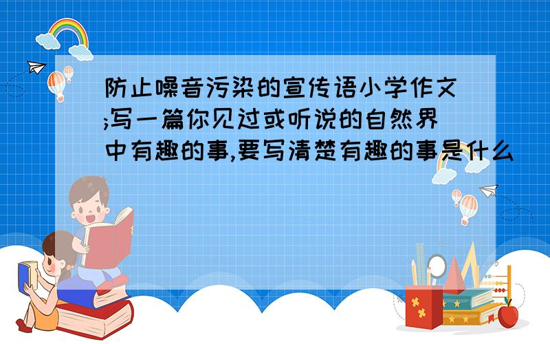 防止噪音污染的宣传语小学作文;写一篇你见过或听说的自然界中有趣的事,要写清楚有趣的事是什么