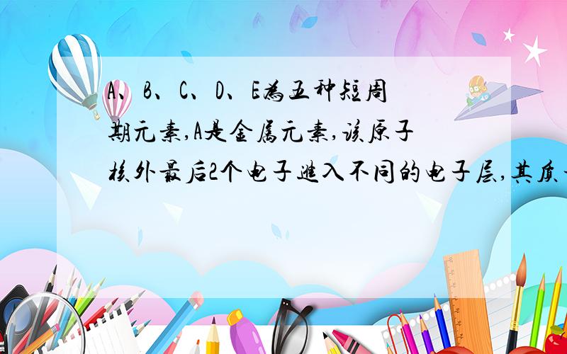 A、B、C、D、E为五种短周期元素,A是金属元素,该原子核外最后2个电子进入不同的电子层,其质子数比前一周期的同族元素多8,1molB的单质跟水反应在标准状况下生成11.2L的C单质；由C与氢两种元