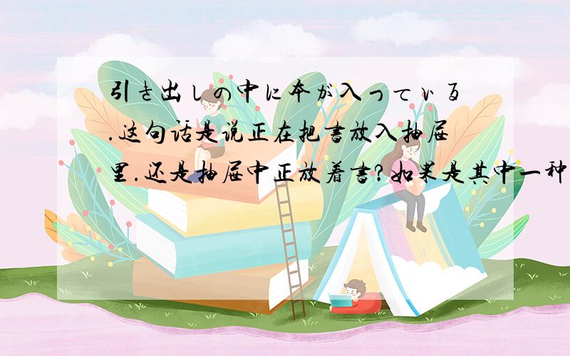 引き出しの中に本が入っている.这句话是说正在把书放入抽屉里.还是抽屉中正放着书?如果是其中一种的话那另一种该怎么说?那“正在把书放入抽屉中”怎么说?