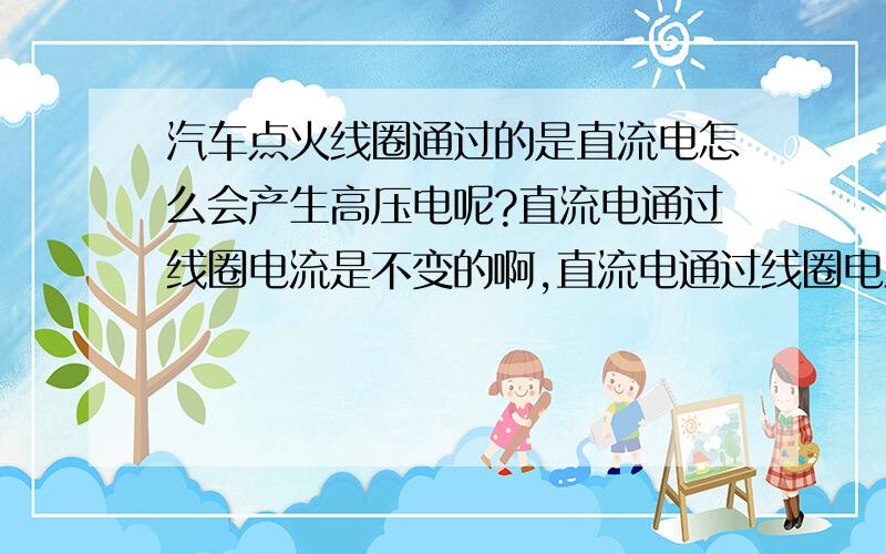 汽车点火线圈通过的是直流电怎么会产生高压电呢?直流电通过线圈电流是不变的啊,直流电通过线圈电流时不变的吧,为什么会产生呢