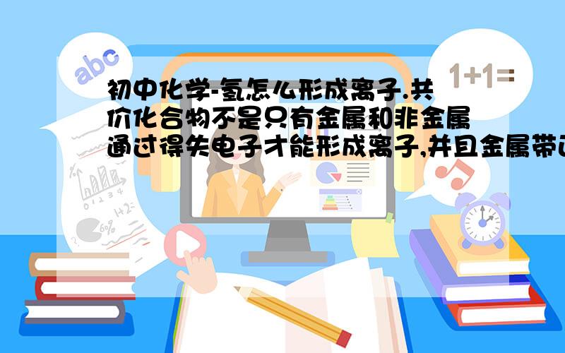 初中化学-氢怎么形成离子.共价化合物不是只有金属和非金属通过得失电子才能形成离子,并且金属带正电,非金属带负电么,那么为什么氢能形成带正电的氢离子?氧原子和氢原子在形成共价化