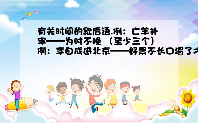 有关时间的歇后语.例：亡羊补牢——为时不晚 （至少三个）例：李自成进北京——好景不长口渴了才打井——来不及了