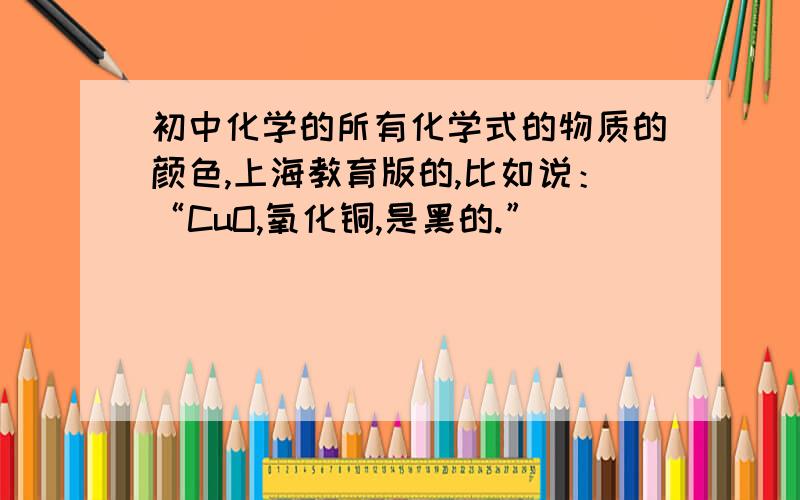 初中化学的所有化学式的物质的颜色,上海教育版的,比如说：“CuO,氧化铜,是黑的.”