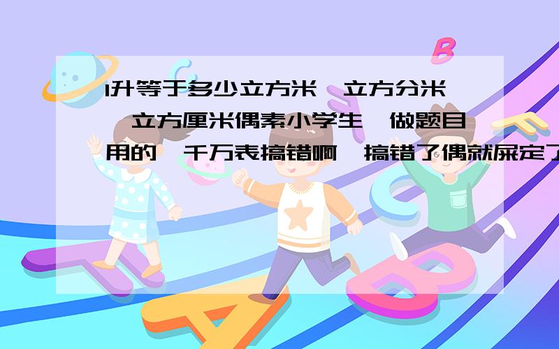 1升等于多少立方米、立方分米、立方厘米偶素小学生,做题目用的,千万表搞错啊,搞错了偶就屎定了(^-^)/