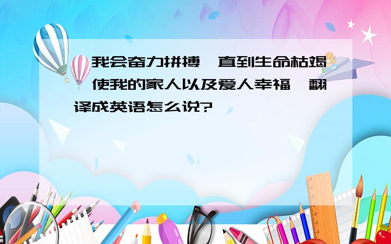 ,我会奋力拼搏,直到生命枯竭,使我的家人以及爱人幸福,翻译成英语怎么说?