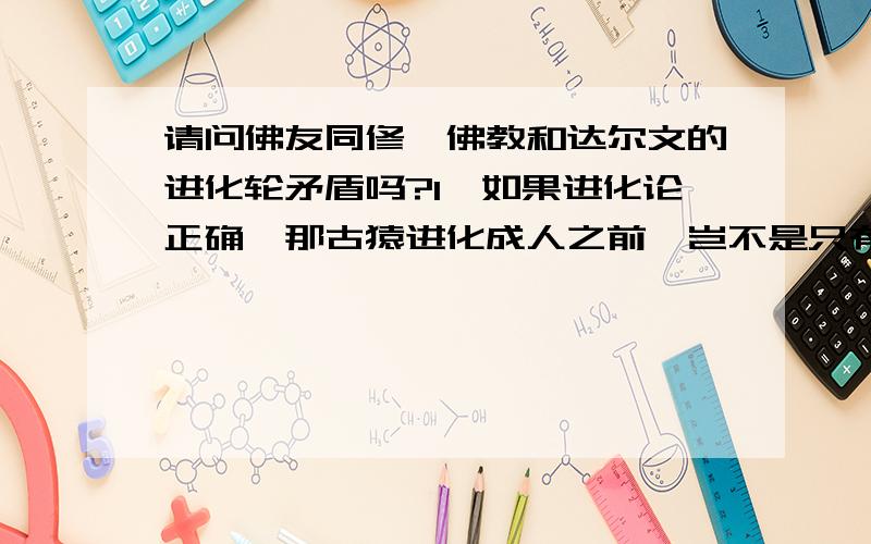 请问佛友同修,佛教和达尔文的进化轮矛盾吗?1、如果进化论正确,那古猿进化成人之前,岂不是只有“五道”轮回吗?2、如果进化论有误,恐龙时代人类在哪里?3、佛经中说地球人来自“光音天”