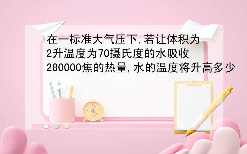 在一标准大气压下,若让体积为2升温度为70摄氏度的水吸收280000焦的热量,水的温度将升高多少