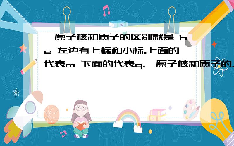 氦原子核和质子的区别就是 he 左边有上标和小标。上面的代表m 下面的代表q，氦原子核和质子的上下标分别是多少