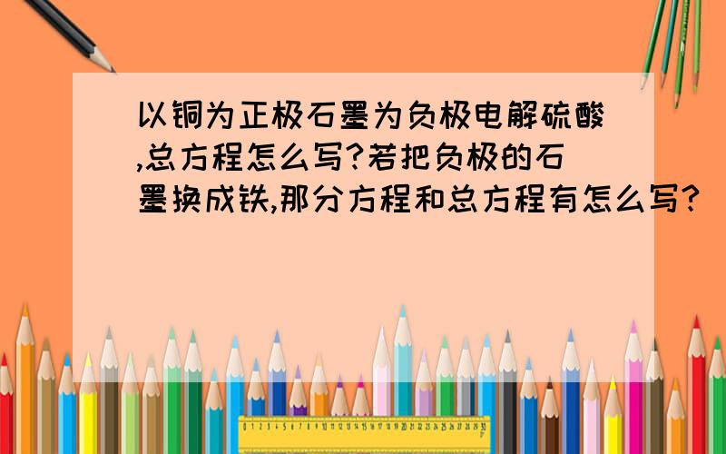 以铜为正极石墨为负极电解硫酸,总方程怎么写?若把负极的石墨换成铁,那分方程和总方程有怎么写?