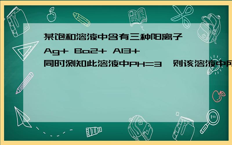 某饱和溶液中含有三种阳离子 Ag+ Ba2+ Al3+ 同时测知此溶液中PH=3,则该溶液中所含有的阴离子可以是A NO3- B SO2 2- C CO2 2- D S2-