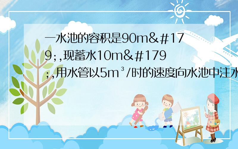 一水池的容积是90m³,现蓄水10m³,用水管以5m³/时的速度向水池中注水（1）写出水池蓄水量V（m³）与金水时间T（时）之间的关系；（求详细过程~特别是 解设之类的 详细）（2）当