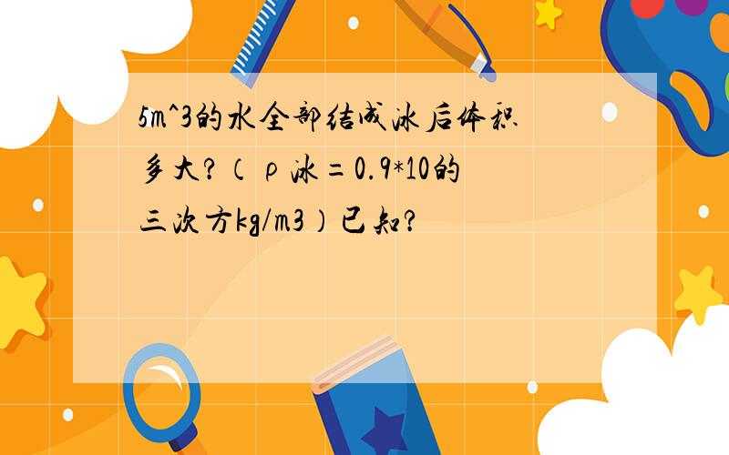 5m^3的水全部结成冰后体积多大?（ρ冰=0.9*10的三次方kg/m3）已知?