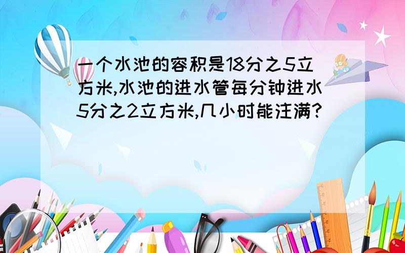 一个水池的容积是18分之5立方米,水池的进水管每分钟进水5分之2立方米,几小时能注满?